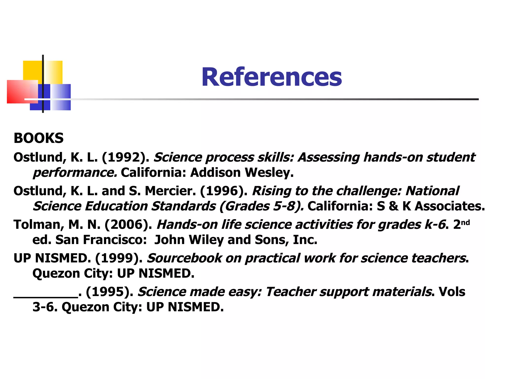 References BOOKS Ostlund, K. L. (1992).  Science process skills: Assessing hands-on student performance.  California: Addison Wesley.  Ostlund, K. L. and S. Mercier. (1996).  Rising to the challenge: National Science Education Standards (Grades 5-8).  California: S & K Associates. Tolman, M. N. (2006).  Hands-on life science activities for grades k-6 . 2 nd  ed. San Francisco:  John Wiley and Sons, Inc. UP NISMED. (1999).  Sourcebook on practical work for science teachers . Quezon City: UP NISMED. ________. (1995).  Science made easy: Teacher support materials . Vols 3-6. Quezon City: UP NISMED. 