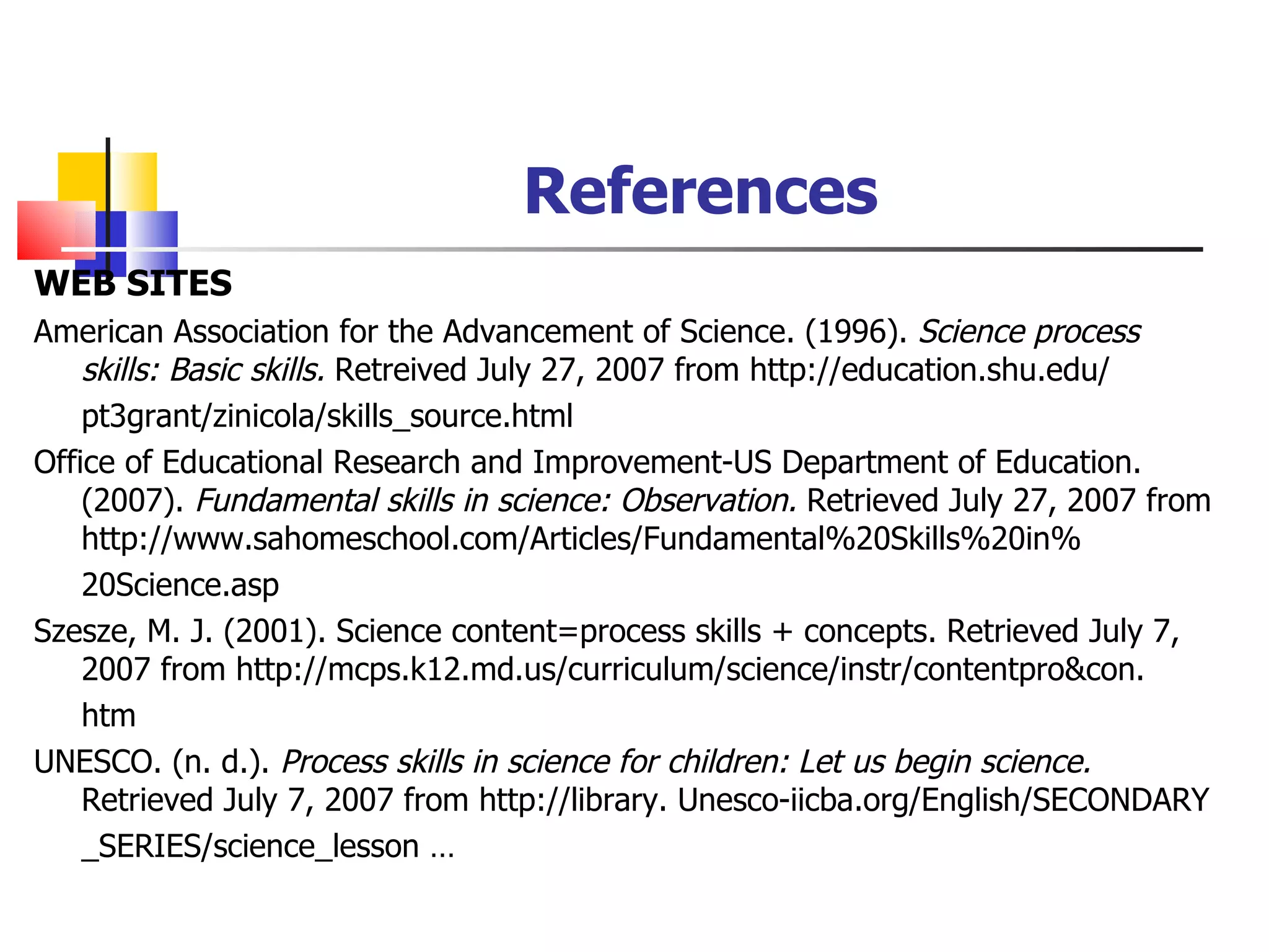 References WEB SITES American Association for the Advancement of Science. (1996).  Science process skills: Basic skills.  Retreived July 27, 2007 from http://education.shu.edu/ pt3grant/zinicola/skills_source.html Office of Educational Research and Improvement-US Department of Education. (2007).  Fundamental skills in science: Observation.  Retrieved July 27, 2007 from http://www.sahomeschool.com/Articles/Fundamental%20Skills%20in% 20Science.asp Szesze, M. J. (2001). Science content=process skills + concepts. Retrieved July 7, 2007 from http://mcps.k12.md.us/curriculum/science/instr/contentpro&con. htm UNESCO. (n. d.).  Process skills in science for children: Let us begin science.  Retrieved July 7, 2007 from http://library. Unesco-iicba.org/English/SECONDARY _SERIES/science_lesson … 
