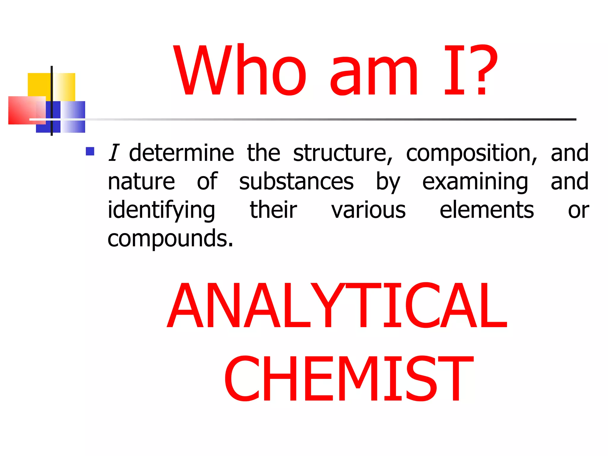 Who am I? I  determine the structure, composition, and nature of substances by examining and identifying their various elements or compounds.  ANALYTICAL CHEMIST 