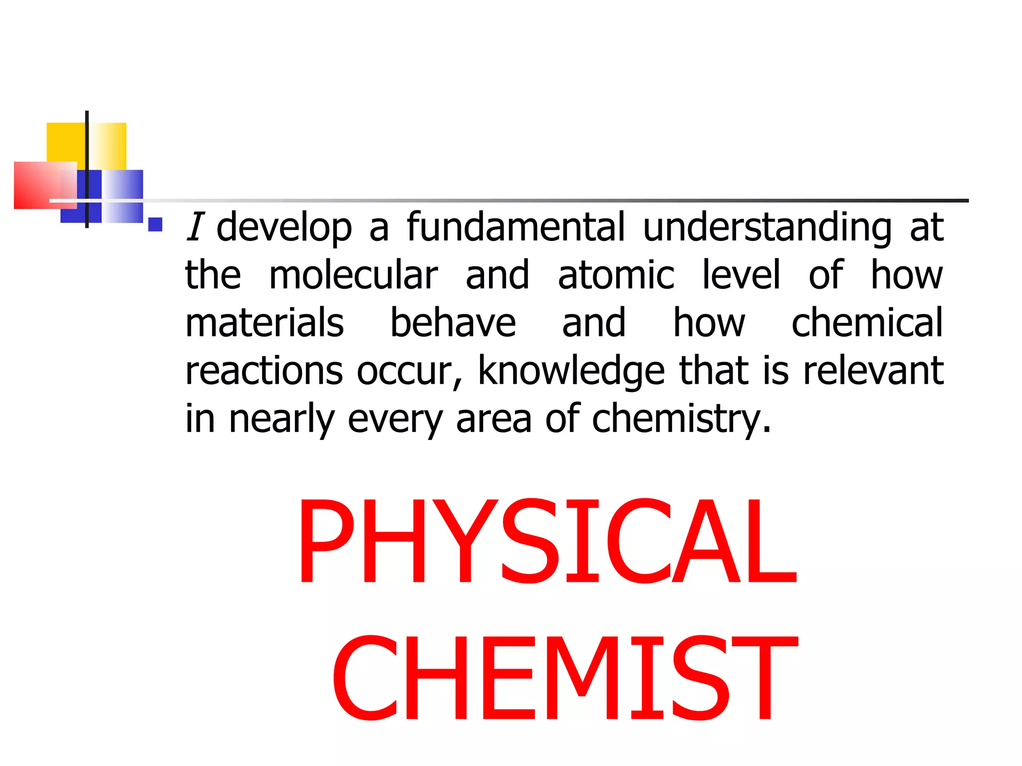 I  develop a fundamental understanding at the molecular and atomic level of how materials behave and how chemical reactions occur, knowledge that is relevant in nearly every area of chemistry. PHYSICAL CHEMIST 