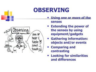 OBSERVING Using one or more of the senses Extending the power of the senses by using equipment/gadgets Gathering information: objects and/or events Comparing and contrasting Looking for similarities and differences 