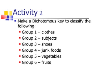 Activity  2 Make a Dichotomous key to classify the following: Group 1 – clothes Group 2 – subjects Group 3 – shoes Group 4 – junk foods Group 5 – vegetables Group 6 – fruits 