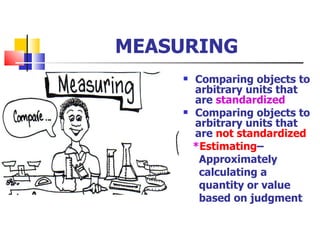 MEASURING Comparing objects to arbitrary units that are  standardized Comparing objects to arbitrary units that are  not standardized * Estimating –  Approximately  calculating a quantity or value based on judgment 