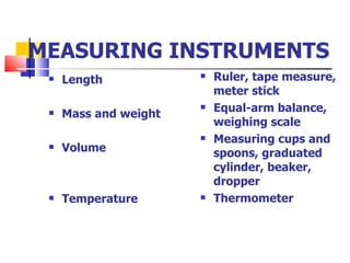 MEASURING INSTRUMENTS Length Mass and weight  Volume Temperature Ruler, tape measure, meter stick Equal-arm balance, weighing scale Measuring cups and spoons, graduated cylinder, beaker, dropper Thermometer 