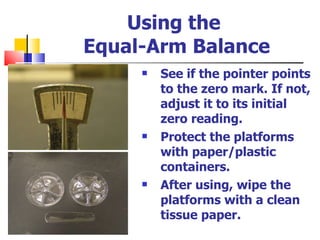 Using the  Equal-Arm Balance See if the pointer points to the zero mark. If not, adjust it to its initial zero reading.  Protect the platforms with paper/plastic containers. After using, wipe the platforms with a clean tissue paper. 
