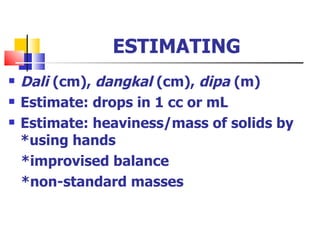 ESTIMATING Dali  (cm),  dangkal  (cm),  dipa  (m) Estimate: drops in 1 cc or mL Estimate: heaviness/mass of solids by *using hands *improvised balance *non-standard masses 