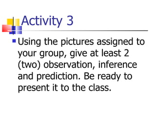 Activity 3 Using the pictures assigned to your group, give at least 2 (two) observation, inference and prediction. Be ready to present it to the class. 