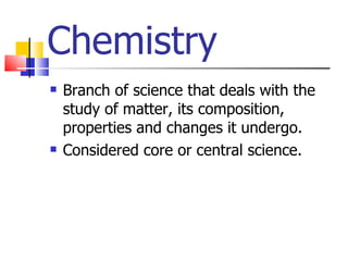 Chemistry Branch of science that deals with the study of matter, its composition, properties and changes it undergo. Considered core or central science. 