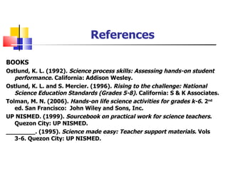 References BOOKS Ostlund, K. L. (1992).  Science process skills: Assessing hands-on student performance.  California: Addison Wesley.  Ostlund, K. L. and S. Mercier. (1996).  Rising to the challenge: National Science Education Standards (Grades 5-8).  California: S & K Associates. Tolman, M. N. (2006).  Hands-on life science activities for grades k-6 . 2 nd  ed. San Francisco:  John Wiley and Sons, Inc. UP NISMED. (1999).  Sourcebook on practical work for science teachers . Quezon City: UP NISMED. ________. (1995).  Science made easy: Teacher support materials . Vols 3-6. Quezon City: UP NISMED. 