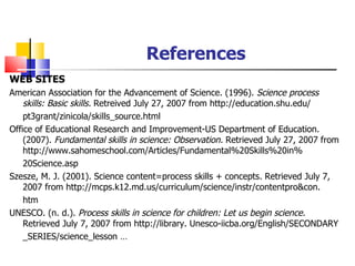 References WEB SITES American Association for the Advancement of Science. (1996).  Science process skills: Basic skills.  Retreived July 27, 2007 from http://education.shu.edu/ pt3grant/zinicola/skills_source.html Office of Educational Research and Improvement-US Department of Education. (2007).  Fundamental skills in science: Observation.  Retrieved July 27, 2007 from http://www.sahomeschool.com/Articles/Fundamental%20Skills%20in% 20Science.asp Szesze, M. J. (2001). Science content=process skills + concepts. Retrieved July 7, 2007 from http://mcps.k12.md.us/curriculum/science/instr/contentpro&con. htm UNESCO. (n. d.).  Process skills in science for children: Let us begin science.  Retrieved July 7, 2007 from http://library. Unesco-iicba.org/English/SECONDARY _SERIES/science_lesson … 