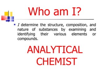 Who am I? I  determine the structure, composition, and nature of substances by examining and identifying their various elements or compounds.  ANALYTICAL CHEMIST 