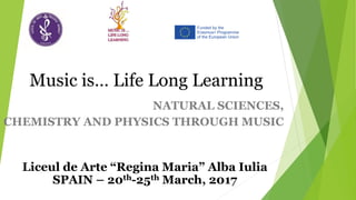 NATURAL SCIENCES,
CHEMISTRY AND PHYSICS THROUGH MUSIC
Music is… Life Long Learning
Liceul de Arte “Regina Maria” Alba Iulia
SPAIN – 20th-25th March, 2017
 