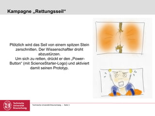 Kampagne „Rettungsseil“




Plötzlich wird das Seil von einem spitzen Stein
   zerschnitten. Der Wissenschaftler droht
                 abzustürzen.
   Um sich zu retten, drückt er den „Power-
Button“ (mit ScienceStarter-Logo) und aktiviert
             damit seinen Prototyp.




             Technische Universität Braunschweig – Seite 3
 