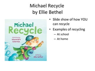 Michael Recycle  by Ellie Bethel Slide show of how YOU can recycle Examples of recycling  At school At home 