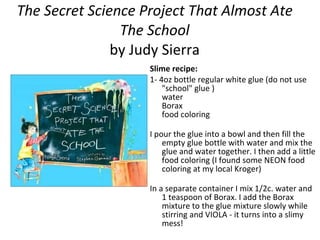 The Secret Science Project That Almost Ate The School by Judy Sierra Slime recipe: 1- 4oz bottle regular white glue (do not use "school" glue ) water Borax food coloring I pour the glue into a bowl and then fill the empty glue bottle with water and mix the glue and water together. I then add a little food coloring (I found some NEON food coloring at my local Kroger) In a separate container I mix 1/2c. water and 1 teaspoon of Borax. I add the Borax mixture to the glue mixture slowly while stirring and VIOLA - it turns into a slimy mess! 