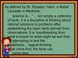 As defined by Dr. Rosalyn Yalon, a Nobel
Laureate in Medicine,
science is… “… not simply a collection
of facts. It is a discipline of thinking about
rational solutions to problems after
establishing the basic facts derived from
observations. It is hypothesizing from
what is known to what might be and then
attempting to test the
hypothesis….logical thinking
must come first; the facts can
come later.
 