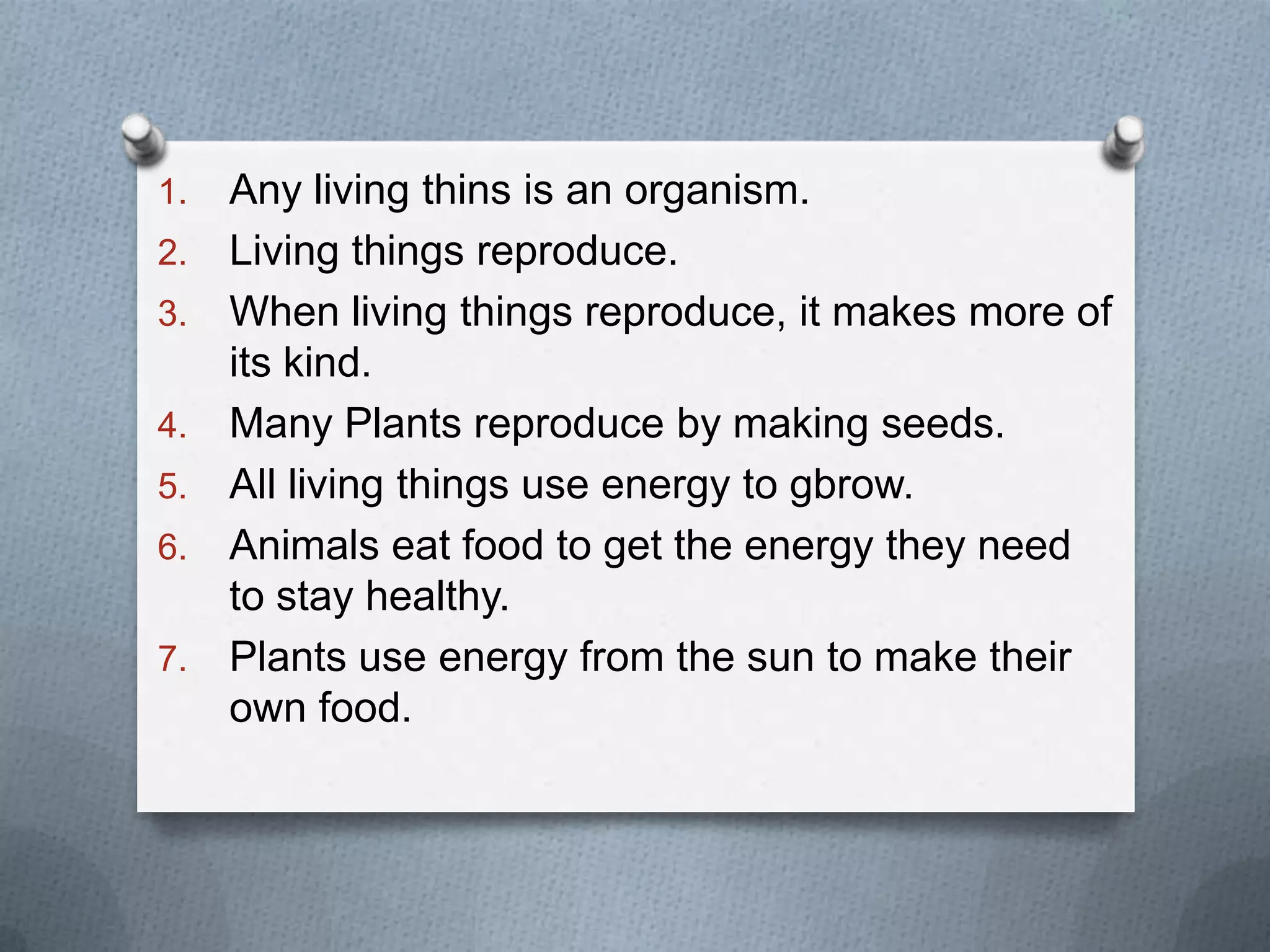1. Any living thins is an organism.
2. Living things reproduce.
3. When living things reproduce, it makes more of
its kind.
4. Many Plants reproduce by making seeds.
5. All living things use energy to gbrow.
6. Animals eat food to get the energy they need
to stay healthy.
7. Plants use energy from the sun to make their
own food.