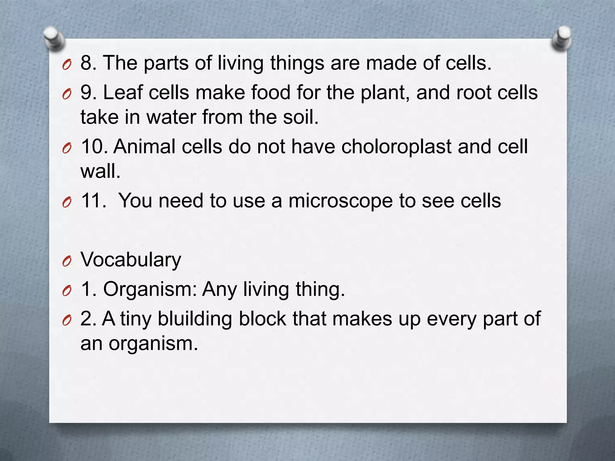 O 8. The parts of living things are made of cells.
O 9. Leaf cells make food for the plant, and root cells
take in water from the soil.
O 10. Animal cells do not have choloroplast and cell
wall.
O 11. You need to use a microscope to see cells
O Vocabulary
O 1. Organism: Any living thing.
O 2. A tiny bluilding block that makes up every part of
an organism.