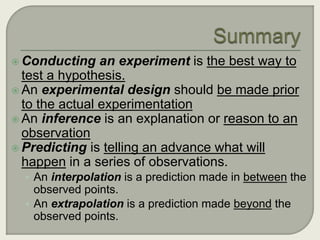 Conducting an experiment is the best way to 
test a hypothesis. 
 An experimental design should be made prior 
to the actual experimentation 
 An inference is an explanation or reason to an 
observation 
 Predicting is telling an advance what will 
happen in a series of observations. 
• An interpolation is a prediction made in between the 
observed points. 
• An extrapolation is a prediction made beyond the 
observed points. 
 