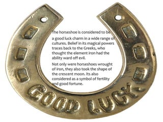 The horseshoe is considered to be
a good luck charm in a wide range of
cultures. Belief in its magical powers
traces back to the Greeks, who
thought the element iron had the
ability ward off evil.
Not only were horseshoes wrought
of iron, they also took the shape of
the crescent moon. Its also
considered as a symbol of fertility
and good fortune.
 