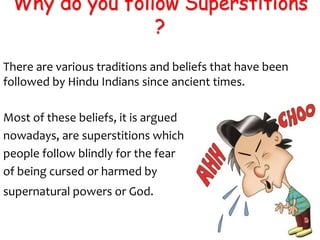 Why do you follow Superstitions
?
There are various traditions and beliefs that have been
followed by Hindu Indians since ancient times.
Most of these beliefs, it is argued
nowadays, are superstitions which
people follow blindly for the fear
of being cursed or harmed by
supernatural powers or God.
 