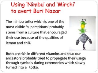 Using ‘Nimbu’ and ‘Mirchi’
to avert Buri Nazar
The nimbu totka which is one of the
most visible 'superstitions' probably
stems from a culture that encouraged
their use because of the qualities of
lemon and chili.
Both are rich in different vitamins and thus our
ancestors probably tried to propagate their usage
through symbols during ceremonies which slowly
turned into a totka.
 