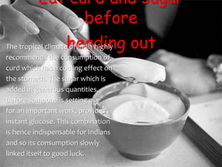 Eat curd and sugar
before
heading outThe tropical climate of India highly
recommends the consumption of
curd which has a cooling effect on
the stomach. The sugar which is
added in generous quantities,
before someone is setting out
for an important work, provides
instant glucose. This combination
is hence indispensable for Indians
and so its consumption slowly
linked itself to good luck.
 