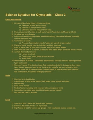 www.olympiadsuccess.com
Science Syllabus for Olympiads – Class 3
Plants and Animals:
1) Living and Non–living things in the surroundings:
a) Examples of living and non-living
b) Features of living and non-living
c) Difference between living and non-living
2) Parts, structure and function of each part of plant: (Root, stem, leaf flower and fruit)
3) Structure and kind of seeds
4) Function of Leaves-photosynthesis, seasonal shedding, usefulness of leaves, Preparing
manure the natural way
5) Germination of seeds:
a) Process of germination, need of water, air, warmth for germination
6) Plants as herbs, shrubs, trees and climbers and their examples
7) Parts of plants used as food items: Leaves, roots fruits, seeds, flowers
8) Plant products such as oil, spices, pulses and other edible things (medicinal leaves, seeds)
9) Animals their food and home:
a) Homes of animals
b) Feeding and eating habits of some animals
c) Food chain
10) Different types of animals - Similarities, dissimilarities, habitat of animals, crawling animals,
flyers and insects
11) Common Insects: Ants, beetles, bees, flies, mosquitoes, butterfly, body parts of an insect-
head, thorax, abdomen, legs, wings, life cycle of a butterfly, some social insects (ants,
bees) at home and in the environment, harmful effects of insects (mosquitoes, termites,
lice, cockroaches, houseflies, bedbugs), remedies
Birds:
1) Common birds, local/Indian
2) Classification of birds on the basis of their beaks, nests, sounds and claws
3) How birds fly
4) Food habits of birds
5) Nests of some interesting birds (weaver, tailor, woodpecker birds)
6) Some other interesting facts about birds (eggs, sounds, habitat)
7) Bird bath and care for animals.
Food:
1) Sources of food - plants and animals food pyramids.
2) Balanced diet and nutrients – its importance
3) Significance of food for various age groups – milk, vegetables, pulses, cereals, etc.
 