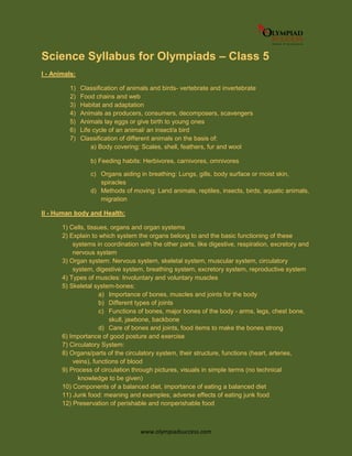 www.olympiadsuccess.com
Science Syllabus for Olympiads – Class 5
I - Animals:
1) Classification of animals and birds- vertebrate and invertebrate
2) Food chains and web
3) Habitat and adaptation
4) Animals as producers, consumers, decomposers, scavengers
5) Animals lay eggs or give birth to young ones
6) Life cycle of an animal/ an insect/a bird
7) Classification of different animals on the basis of:
a) Body covering: Scales, shell, feathers, fur and wool
b) Feeding habits: Herbivores, carnivores, omnivores
c) Organs aiding in breathing: Lungs, gills, body surface or moist skin,
spiracles
d) Methods of moving: Land animals, reptiles, insects, birds, aquatic animals,
migration
II - Human body and Health:
1) Cells, tissues, organs and organ systems
2) Explain to which system the organs belong to and the basic functioning of these
systems in coordination with the other parts, like digestive, respiration, excretory and
nervous system
3) Organ system: Nervous system, skeletal system, muscular system, circulatory
system, digestive system, breathing system, excretory system, reproductive system
4) Types of muscles: Involuntary and voluntary muscles
5) Skeletal system-bones:
a) Importance of bones, muscles and joints for the body
b) Different types of joints
c) Functions of bones, major bones of the body - arms, legs, chest bone,
skull, jawbone, backbone
d) Care of bones and joints, food items to make the bones strong
6) Importance of good posture and exercise
7) Circulatory System:
8) Organs/parts of the circulatory system, their structure, functions (heart, arteries,
veins), functions of blood
9) Process of circulation through pictures, visuals in simple terms (no technical
knowledge to be given)
10) Components of a balanced diet, importance of eating a balanced diet
11) Junk food: meaning and examples; adverse effects of eating junk food
12) Preservation of perishable and nonperishable food
 