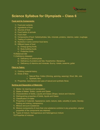 Science Syllabus for Olympiads – Class 6
Food and its Components:
1) Food and nutrients
2) Ingredients of food
3) Sources of food
4) Food habits of animals
5) Food chain
6) Components of food: Carbohydrates, fats, minerals, proteins, vitamins, water, roughage.
7) Testing of nutrients
8) Nutrients in some common food items
9) Different types of food:
a) Energy-giving foods
b) Body-building foods
c) Protective foods
10) Balanced diet
11) Deficiency diseases:
a) Deficiency of carbohydrate
b) Deficiency of proteins and fats: Kwashiorkor, Marasmus
c) Deficiency of vitamins and minerals: Scurvy, rickets, anaemia, goiter
Fibre to Fabric:
1) Clothing material-history
2) Kinds of fibre:
i. Natural fibre: Cotton (Ginning, spinning, weaving), Wool, Silk, Jute
ii. Synthetic fibre
3) Properties, manufacture and uses of natural and synthetic fibres
Sorting and Separation of Materials:
1) Matter- its meaning and composition
2) States of Matter: Solids, Liquids and Gases
3) Characteristics of Solids, Liquids and Gases (Shape, texture and Volume)
4) Distinguishing properties of Solids, liquids and Gases
5) Classification of matter
6) Properties of materials: Appearance, lustre, texture, state, solubility in water, Density-
floating and sinking, transparency
7) Mixture and pure substances
8) Mixture (components of more than one substance combine in any proportion, original
properties of the components are retained)
9) Types of mixture: Homogeneous and heterogenous mixture
10) Properties of mixtures
 
