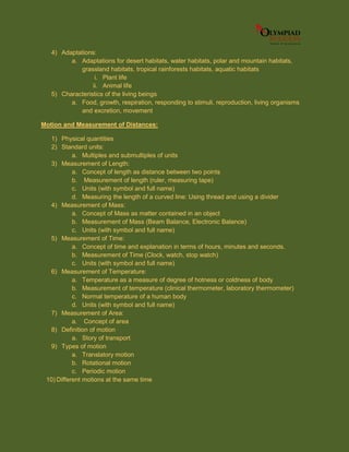 4) Adaptations:
a. Adaptations for desert habitats, water habitats, polar and mountain habitats,
grassland habitats, tropical rainforests habitats, aquatic habitats
i. Plant life
ii. Animal life
5) Characteristics of the living beings
a. Food, growth, respiration, responding to stimuli, reproduction, living organisms
and excretion, movement
Motion and Measurement of Distances:
1) Physical quantities
2) Standard units:
a. Multiples and submultiples of units
3) Measurement of Length:
a. Concept of length as distance between two points
b. Measurement of length (ruler, measuring tape)
c. Units (with symbol and full name)
d. Measuring the length of a curved line: Using thread and using a divider
4) Measurement of Mass:
a. Concept of Mass as matter contained in an object
b. Measurement of Mass (Beam Balance, Electronic Balance)
c. Units (with symbol and full name)
5) Measurement of Time:
a. Concept of time and explanation in terms of hours, minutes and seconds.
b. Measurement of Time (Clock, watch, stop watch)
c. Units (with symbol and full name)
6) Measurement of Temperature:
a. Temperature as a measure of degree of hotness or coldness of body
b. Measurement of temperature (clinical thermometer, laboratory thermometer)
c. Normal temperature of a human body
d. Units (with symbol and full name)
7) Measurement of Area:
a. Concept of area
8) Definition of motion
a. Story of transport
9) Types of motion
a. Translatory motion
b. Rotational motion
c. Periodic motion
10) Different motions at the same time
 