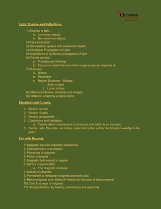 Light, Shadow and Reflections:
1) Sources of light
a. Luminous objects
b. Non-luminous objects
2) Rays and beam
3) Transparent, opaque and translucent object
4) Rectilinear Propagation of Light.
5) Applications of rectilinear propagation of light.
6) Pinhole camera:
a. Principle and Working
b. Factors on which the size of the image produced depends on
7) Shadows:
a. Umbra
b. Penumbra
c. Natural Shadows – Eclipse
i. Solar eclipse
ii. Lunar eclipse
8) Difference between shadows and images
9) Reflection of light by a plane mirror
Electricity and Circuits:
1) Electric current
2) Electric circuits
3) Electric components
4) Conductors and insulators
a. Testing which substance is a conductor and which is an insulator
5) Electric cells: Dry cells, car battery, solar cell, button cell (no technical knowledge to be
given)
Fun with Magnets:
1) Magnetic and non-magnetic substances
2) Characteristics of a magnet
3) Properties of magnets
4) Poles of magnet
5) Magnetic field around a magnet
6) Earth’s magnetic field
a. The magnetic compass
7) Making of Magnets
8) Permanent & temporary magnets and their uses
9) Electromagnets and choice of material for the core of electromagnet
10) Care & storage of magnets
11) Demagnetization by heating, hammering and electricity
 