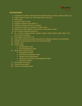 Our Environment:
1) Importance of water in everyday life (household purpose, industry, watering plants, etc.)
2) Water resources (well, river, hand pump, lakes, pond, etc.)
3) Water cycle
4) Change of state of water
5) Capacity to dissolve many salts in it
6) Definition of Solute, Solvent and Solution
7) Importance of water for sustenance of life on earth.
8) Reasons for water pollution; its prevention; conservation of water
9) Air is present everywhere around us.
10) Air - a mixture of gases namely, nitrogen, oxygen, carbon dioxide, water vapour; dust
and smoke as pollutants.
11) Percentage composition of air.
12) Uses of the components present (importance of nitrogen to plants to be mentioned)
13) Definition of atmosphere as layer of air around the earth
14) Oxygen cycle
15) Type of waste
a. Biodegradable waste
b. Non-biodegradable waste
16) Reusing and recycling waste
a. Segregation of waste
b. Recycling biodegradable waste
c. Reusing and recycling paper
d. Reusing and recycling non-biodegradable waste
e. Disposal of plastics
17) Advantages of recycling
18) Ways to reduce waste
19) Four R’s of managing waste
 