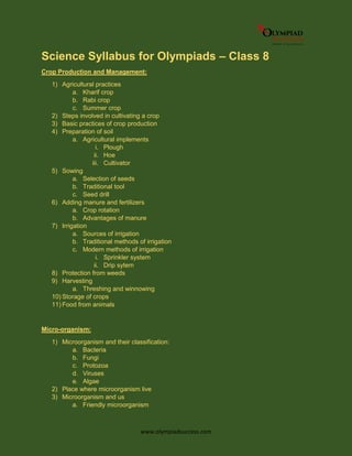 www.olympiadsuccess.com
Science Syllabus for Olympiads – Class 8
Crop Production and Management:
1) Agricultural practices
a. Kharif crop
b. Rabi crop
c. Summer crop
2) Steps involved in cultivating a crop
3) Basic practices of crop production
4) Preparation of soil
a. Agricultural implements
i. Plough
ii. Hoe
iii. Cultivator
5) Sowing
a. Selection of seeds
b. Traditional tool
c. Seed drill
6) Adding manure and fertilizers
a. Crop rotation
b. Advantages of manure
7) Irrigation
a. Sources of irrigation
b. Traditional methods of irrigation
c. Modern methods of irrigation
i. Sprinkler system
ii. Drip sytem
8) Protection from weeds
9) Harvesting
a. Threshing and winnowing
10) Storage of crops
11) Food from animals
Micro-organism:
1) Microorganism and their classification:
a. Bacteria
b. Fungi
c. Protozoa
d. Viruses
e. Algae
2) Place where microorganism live
3) Microorganism and us
a. Friendly microorganism
 