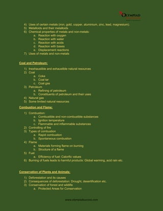 www.olympiadsuccess.com
4) Uses of certain metals (iron, gold, copper, aluminium, zinc, lead, magnesium).
5) Metalloids and their metalloids
6) Chemical properties of metals and non-metals:
a. Reaction with oxygen
b. Reaction with water
c. Reaction with acids
d. Reaction with bases
e. Displacement reactions
7) Uses of metals and non-metals
Coal and Petroleum:
1) Inexhaustible and exhaustible natural resources
2) Coal
a. Coke
b. Coal tar
c. Coal gas
3) Petroleum
a. Refining of petroleum
b. Constituents of petroleum and their uses
4) Natural gas
5) Some limited natural resources
Combustion and Flame:
1) Combustion:
a. Combustible and non-combustible substances
b. Ignition temperature
c. Flammable and inflammable substances
2) Controlling of fire
3) Types of combustion
a. Rapid combustion
b. Spontaneous combustion
4) Flame
a. Materials forming flame on burning
b. Structure of a flame
5) Fuel
a. Efficiency of fuel: Calorific values
6) Burning of fuels leads to harmful products: Global warming, acid rain etc.
Conservation of Plants and Animals:
1) Deforestation and its causes
2) Consequences of deforestation: Drought, desertification etc.
3) Conservation of forest and wildlife
a. Protected Areas for Conservation
 