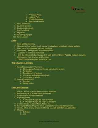 www.olympiadsuccess.com
i. Protected Areas
ii. National Park
iii. Wildlife Sanctuary
iv. Biosphere Reserve
4) Flora and fauna
5) Endemic species
6) Endangered animals
7) Red Data Book
8) Migration
9) Recycling of paper
10) Reforestation
Cells:
1) Cells and its discovery
2) Organisms show variety in cell number (multicellular, unicellular), shape and size
3) Plant cell: Cell organelles and their functions
4) Animal cell: Cell organelles and their functions
5) Diagrams of plant and animal cell
6) Only the following to be included: Cell wall, Cell membrane, Plastids, Nucleus, Vacuole,
Cytoplasm – their structure and functions
7) Differences between plant and animal cells
Reproduction in Animals:
1) Sexual reproduction in humans:
a. Main organs of male and female reproductive system
b. Fertilisation
c. Development of embryo
d. Viviparous and oviparous animals
e. Young ones to adults
2) Asexual reproduction
a. Budding
b. Binary fission
Force and Pressure:
1) Force – A Push or a Pull: Definition and examples
2) Forces are due to an interaction: Examples
3) Balanced and unbalanced forces
4) Exploring forces
a. A force can change the state of motion
b. A force can change the shape of an object
5) Contact forces: Muscular force, friction etc.
6) Non-contact force: Magnetic force, electrostatic force, gravitational force
7) Turning effect of force (moment of force): concept, definition and calculation
8) Pressure
a. Definition
b. Unit
 