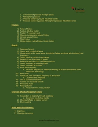 www.olympiadsuccess.com
c. Calculation of pressure in simple cases
d. Atmospheric pressure
e. Pressure exerted by liquids (Qualitative only)
f. Pressure exerted by gases- Atmospheric pressure (Qualitative only)
Friction:
1) Force of friction
2) Factors affecting friction
3) Friction: A necessary evil
4) Ways to increase and reduce friction
5) Wheels reduce friction
6) Fluid friction
7) Sliding friction, rolling friction, kinetic friction
Sound:
1) Sources of sound
2) Sound as a longitudinal wave
3) Characteristics of a sound wave: Amplitude (Relate amplitude with loudness) and
Frequency
4) Sound needs a medium to propagate
5) Reflection and Absorption of sound
6) Relative speed of sound in different medium
7) Sound produced by vibrating object
8) Sound produced by humans
9) Pitch and Frequency
a. Pitch and frequency in relation to working of musical instruments (Wind,
membrane and String)
10) Mono tone
11) Amplitude, time period and frequency of a Vibration
a. Loudness and amplitude
12) Unit of loudness in decibels
13) Audible and inaudible Sounds
14) Noise and music
15) Noise pollution
a. Measure to limit noise pollution
Chemical Effects of Electric Current:
1) Conduction of electricity through electricity
a. Good/poor conducting liquids
2) Chemical effects of electric current
3) Electroplating
Some Natural Phenomena:
1) Lightning
2) Charging by rubbing
 