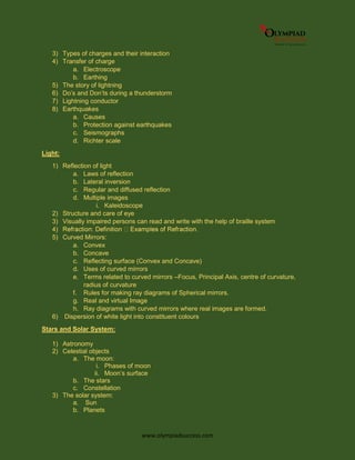 www.olympiadsuccess.com
3) Types of charges and their interaction
4) Transfer of charge
a. Electroscope
b. Earthing
5) The story of lightning
6) Do’s and Don’ts during a thunderstorm
7) Lightning conductor
8) Earthquakes
a. Causes
b. Protection against earthquakes
c. Seismographs
d. Richter scale
Light:
1) Reflection of light
a. Laws of reflection
b. Lateral inversion
c. Regular and diffused reflection
d. Multiple images
i. Kaleidoscope
2) Structure and care of eye
3) Visually impaired persons can read and write with the help of braille system
4)
5) Curved Mirrors:
a. Convex
b. Concave
c. Reflecting surface (Convex and Concave)
d. Uses of curved mirrors
e. Terms related to curved mirrors –Focus, Principal Axis, centre of curvature,
radius of curvature
f. Rules for making ray diagrams of Spherical mirrors.
g. Real and virtual Image
h. Ray diagrams with curved mirrors where real images are formed.
6) Dispersion of white light into constituent colours
Stars and Solar System:
1) Astronomy
2) Celestial objects
a. The moon:
i. Phases of moon
ii. Moon’s surface
b. The stars
c. Constellation
3) The solar system:
a. Sun
b. Planets
 