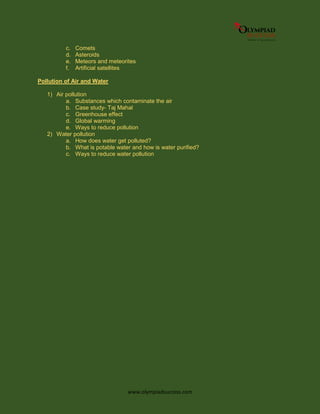 www.olympiadsuccess.com
c. Comets
d. Asteroids
e. Meteors and meteorites
f. Artificial satellites
Pollution of Air and Water
1) Air pollution
a. Substances which contaminate the air
b. Case study- Taj Mahal
c. Greenhouse effect
d. Global warming
e. Ways to reduce pollution
2) Water pollution
a. How does water get polluted?
b. What is potable water and how is water purified?
c. Ways to reduce water pollution
 