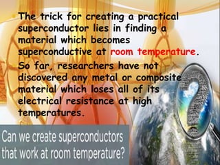  The trick for creating a practical

superconductor lies in finding a
material which becomes
superconductive at room temperature.
 So far, researchers have not
discovered any metal or composite
material which loses all of its
electrical resistance at high
temperatures.

 