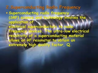 2.Superconducting Radio Frequency
 Superconducting radio frequency
(SRF) science and technology involves the
application of

electrical superconductors to radio
frequency devices. The ultra-low electrical
resistivity of a superconducting material
allows an RF resonator to obtain an
extremely high quality factor, Q.

 