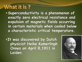  Superconductivity is a phenomenon of

exactly zero electrical resistance and
expulsion of magnetic fields occurring
in certain materials when cooled below
a characteristic critical temperature.

It was discovered by Dutch

physicist Heike Kamerlingh
Onnes on April 8,1911 in
Leiden.

 