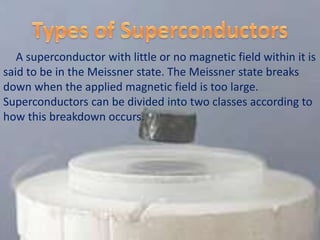 A superconductor with little or no magnetic field within it is
said to be in the Meissner state. The Meissner state breaks
down when the applied magnetic field is too large.
Superconductors can be divided into two classes according to
how this breakdown occurs.

 