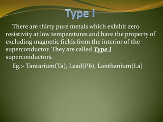 There are thirty pure metals which exhibit zero
resistivity at low temperatures and have the property of
excluding magnetic fields from the interior of the
superconductor. They are called Type I
superconductors.
Eg.:- Tantarium(Ta), Lead(Pb), Lanthanium(La)

 