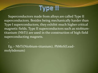 Superconductors made from alloys are called Type II
superconductors. Besides being mechanically harder than
Type I superconductors, they exhibit much higher critical
magnetic fields. Type II superconductors such as niobiumtitanium (NbTi) are used in the construction of high field
superconducting magnets.
.
Eg.:- NbTi(Niobium-titanium), PbMoS(Leadmolybdenum)

 