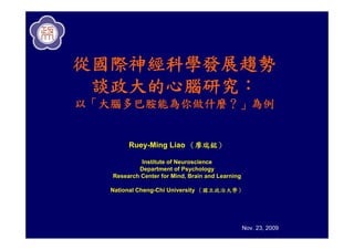 從國際神經科學發展趨勢
 談政大的心腦研究：
以「大腦多巴胺能為你做什麼？」為例


        Ruey-Ming Liao （廖瑞銘）

            Institute of Neuroscience
           Department of Psychology
   Research Center for Mind, Brain and Learning

   National Cheng-Chi University （國立政治大學）




                                                  Nov. 23, 2009
 