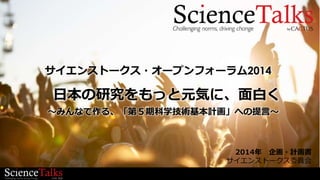 2014年 企画・計画書
サイエンストークス委員会
日本の研究をもっと元気に、面白く
サイエンストークス・オープンフォーラム2014
～みんなで作る、「第５期科学技術基本計画」への提言～
 
