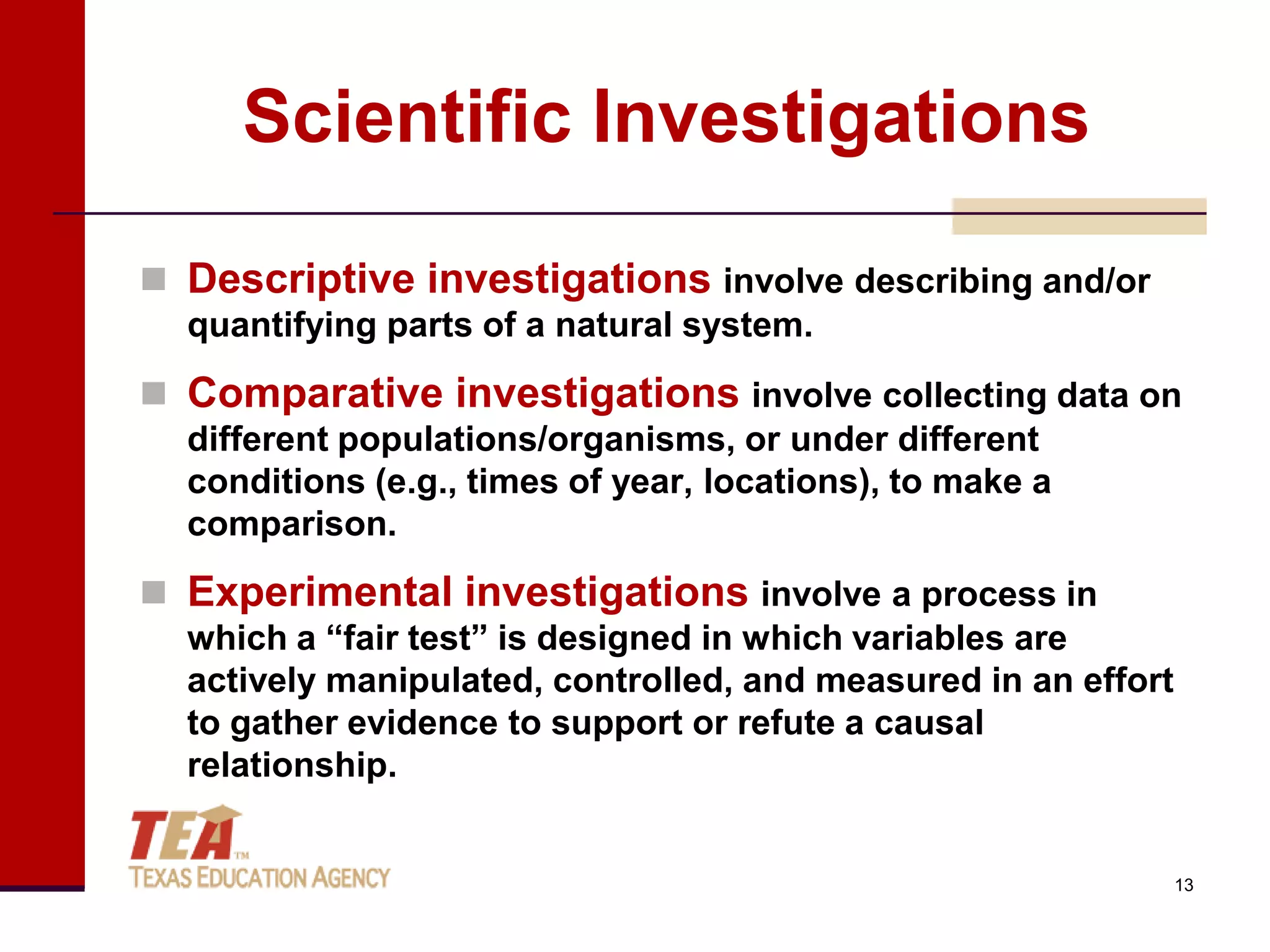 Scientific Investigations

 Descriptive investigations involve describing and/or
  quantifying parts of a natural system.
 Comparative investigations involve collecting data on
  different populations/organisms, or under different
  conditions (e.g., times of year, locations), to make a
  comparison.
 Experimental investigations involve a process in
  which a “fair test” is designed in which variables are
  actively manipulated, controlled, and measured in an effort
  to gather evidence to support or refute a causal
  relationship.


                                                                13
 