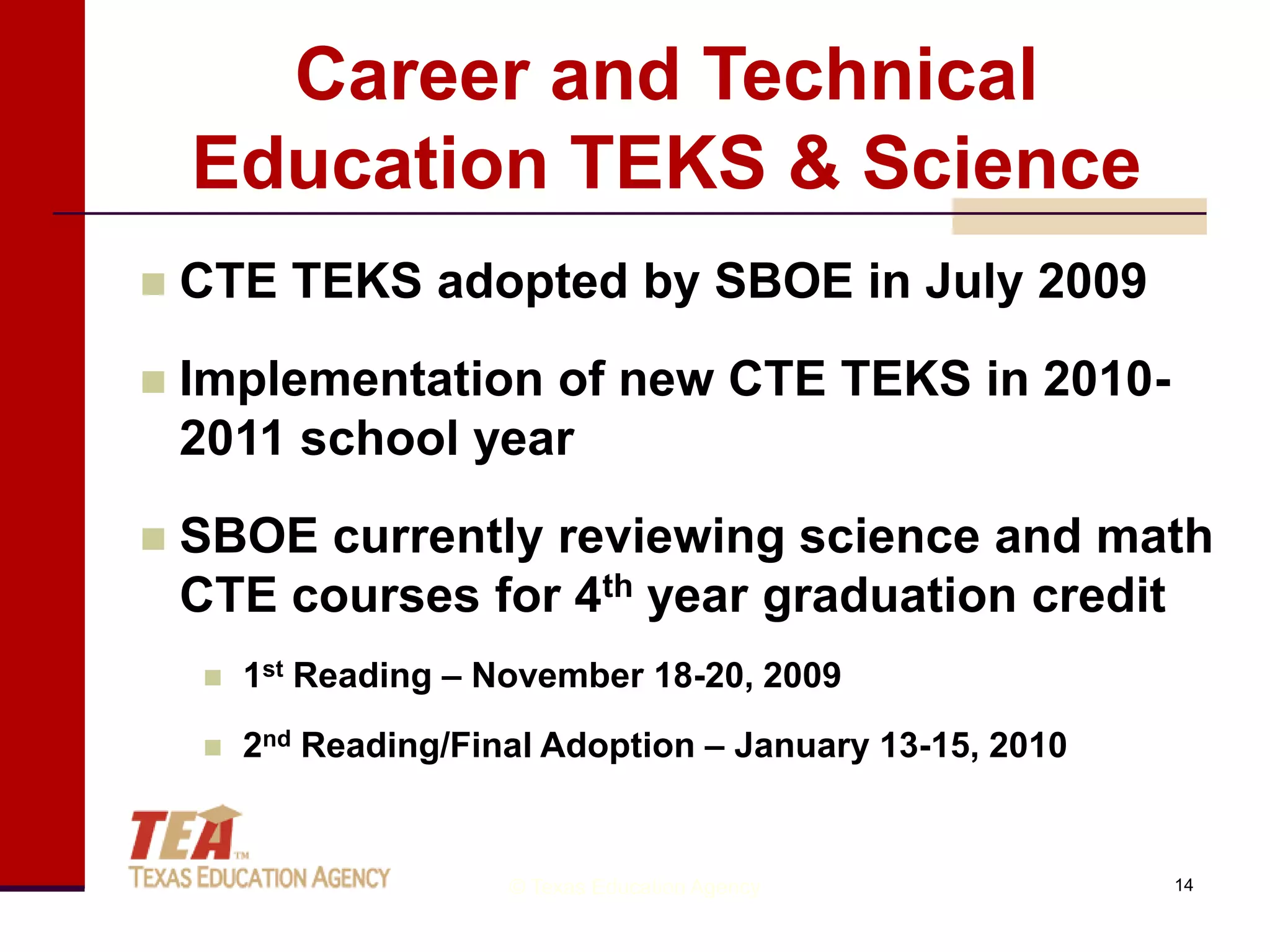 Career and Technical
    Education TEKS & Science
   CTE TEKS adopted by SBOE in July 2009
   Implementation of new CTE TEKS in 2010-
    2011 school year
   SBOE currently reviewing science and math
    CTE courses for 4th year graduation credit
       1st Reading – November 18-20, 2009
       2nd Reading/Final Adoption – January 13-15, 2010


                       © Texas Education Agency            14
 