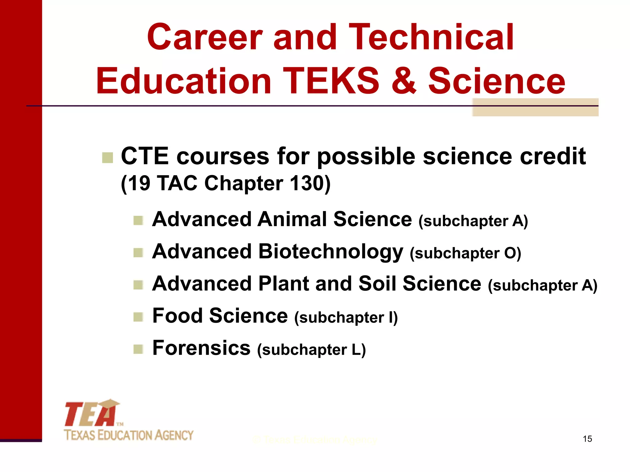 Career and Technical
Education TEKS & Science
   CTE courses for possible science credit
    (19 TAC Chapter 130)
        Advanced Animal Science (subchapter A)
        Advanced Biotechnology (subchapter O)
        Advanced Plant and Soil Science (subchapter A)
        Food Science (subchapter I)
        Forensics (subchapter L)



                    © Texas Education Agency         15
 
